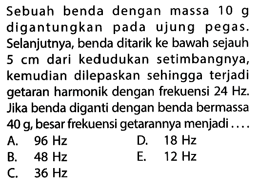 Sebuah benda dengan massa  10 g  digantungkan pada ujung pegas. Selanjutnya, benda ditarik ke bawah sejauh  5 cm  dari kedudukan setimbangnya, kemudian dilepaskan sehingga terjadi getaran harmonik dengan frekuensi  24 Hz . Jika benda diganti dengan benda bermassa  40 g , besar frekuensi getarannya menjadi.... 