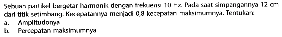 Sebuah partikel bergetar harmonik dengan frekuensi 10 Hz. Pada saat simpangannya 12 cm dari titik setimbang. Kecepatannya menjadi 0,8 kecepatan maksimumnya. Tentukan:a. Amplitudonyab. Percepatan maksimumnya