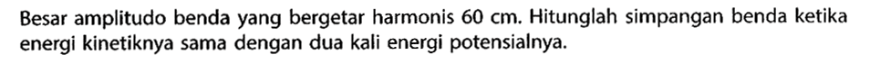 Besar amplitudo benda yang bergetar harmonis 60 cm. Hitunglah simpangan benda ketika energi kinetiknya sama dengan dua kali energi potensialnya.