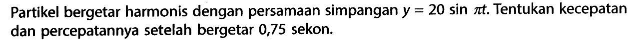 Partikel bergetar harmonis dengan persamaan simpangan  y=20 sin pi t. Tentukan kecepatan dan percepatannya setelah bergetar 0,75 sekon.