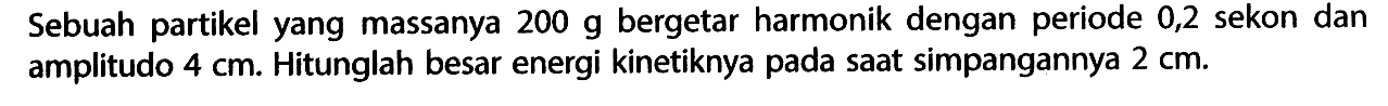 Sebuah partikel yang massanya 200 g bergetar harmonik dengan periode 0,2 sekon dan amplitudo 4 cm. Hitunglah besar energi kinetiknya pada saat simpangannya 2 cm.