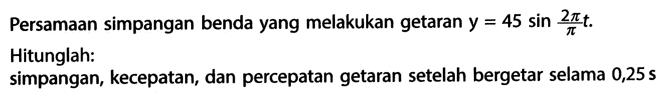 Persamaan simpangan benda yang melakukan getaran  y=45 sin 2 pi/pi t .Hitunglah:simpangan, kecepatan, dan percepatan getaran setelah bergetar selama  0,25 s 