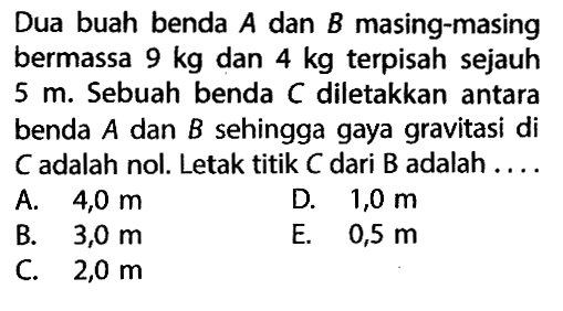 Dua buah benda  A  dan  B  masing-masing bermassa  9 kg  dan  4 kg  terpisah sejauh  5 m . Sebuah benda  C  diletakkan antara benda  A  dan  B  sehingga gaya gravitasi di  C  adalah nol. Letak titik  C  dari  B  adalah ....