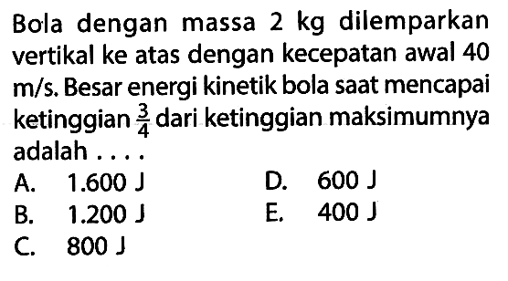Bola dengan massa 2 kg dilemparkan vertikal ke atas dengan kecepatan awal 40 m/s. Besar energi kinetik bola saat mencapai ketinggian 3/4 dari ketinggian maksimumnya adalah ....
