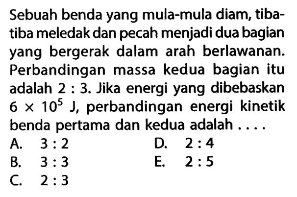 Sebuah benda yang mula-mula diam, tibatiba meledak dan pecah menjadi dua bagian yang bergerak dalam arah berlawanan. Perbandingan massa kedua bagian itu adalah 2:3. Jika energi yang dibebaskan  6x10^5 J , perbandingan energi kinetik benda pertama dan kedua adalah .... 