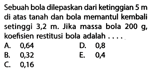 Sebuah bola dilepaskan dari ketinggian 5 m di atas tanah dan bola memantul kembali setinggi 3,2 m. Jika massa bola 200 g, koefisien restitusi bola adalah ....