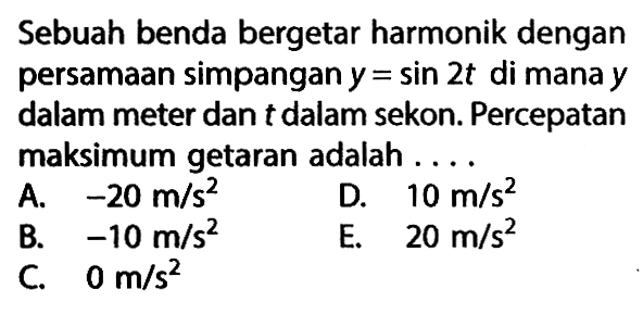 Sebuah benda bergetar harmonik dengan persamaan simpangan  y=sin 2 t  di mana  y  dalam meter dan t dalam sekon. Percepatan maksimum getaran adalah ....A.  -20 m/s^2 D.  10 m/s^2 B.  -10 m/s^2 E.  20 m/s^2 C.  0 m/s^2 