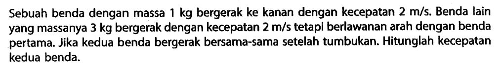 Sebuah benda dengan massa 1 kg bergerak ke kanan dengan kecepatan 2 m/s. Benda lain yang massanya 3 kg bergerak dengan kecepatan 2 m/s tetapi berlawanan arah dengan benda pertama. Jika kedua benda bergerak bersama-sama setelah tumbukan. Hitunglah kecepatan kedua benda.