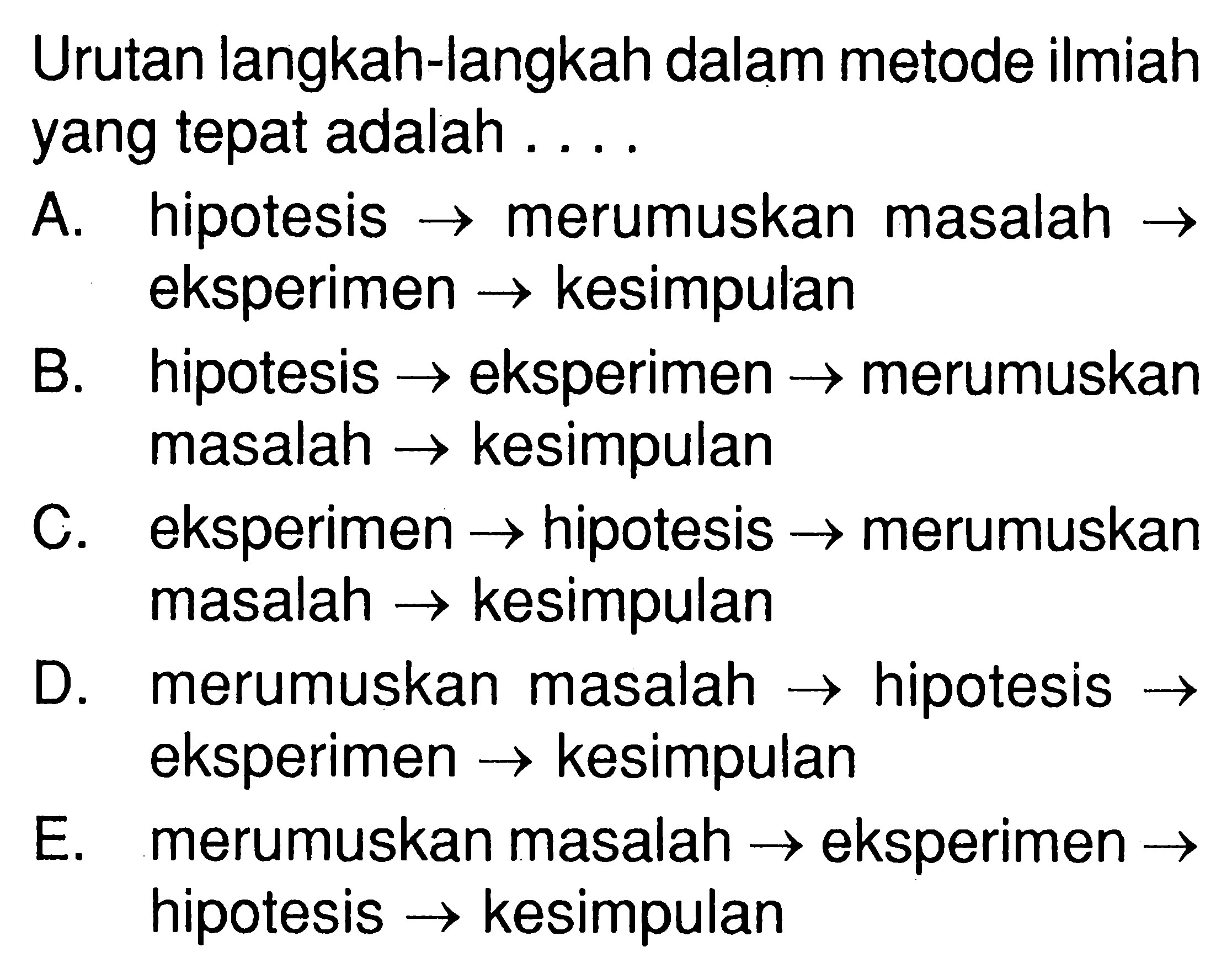 Urutan langkah-langkah dalam metode ilmiahyang tepat adalah  ... .A. hipotesis  ->  merumuskan masalah  -> eksperimen  ->  kesimpulanB. hipotesis  ->  eksperimen  ->  merumuskanmasalah  ->  kesimpulanC. eksperimen  ->  hipotesis  ->  merumuskanmasalah  ->  kesimpulanD. merumuskan masalah  ->  hipotesis  -> E. merumuskan masalah  ->  eksperimen  -> hipotesis  ->  kesimpulan