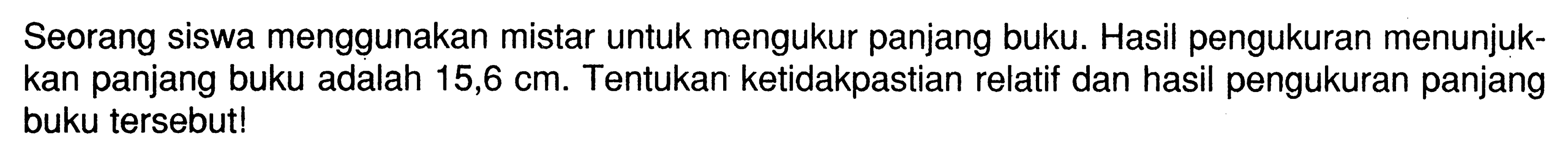 Seorang siswa menggunakan mistar untuk mengukur panjang buku. Hasil pengukuran menunjukkan panjang buku adalah 15,6 cm. Tentukan ketidakpastian relatif dan hasil pengukuran panjang buku tersebut!