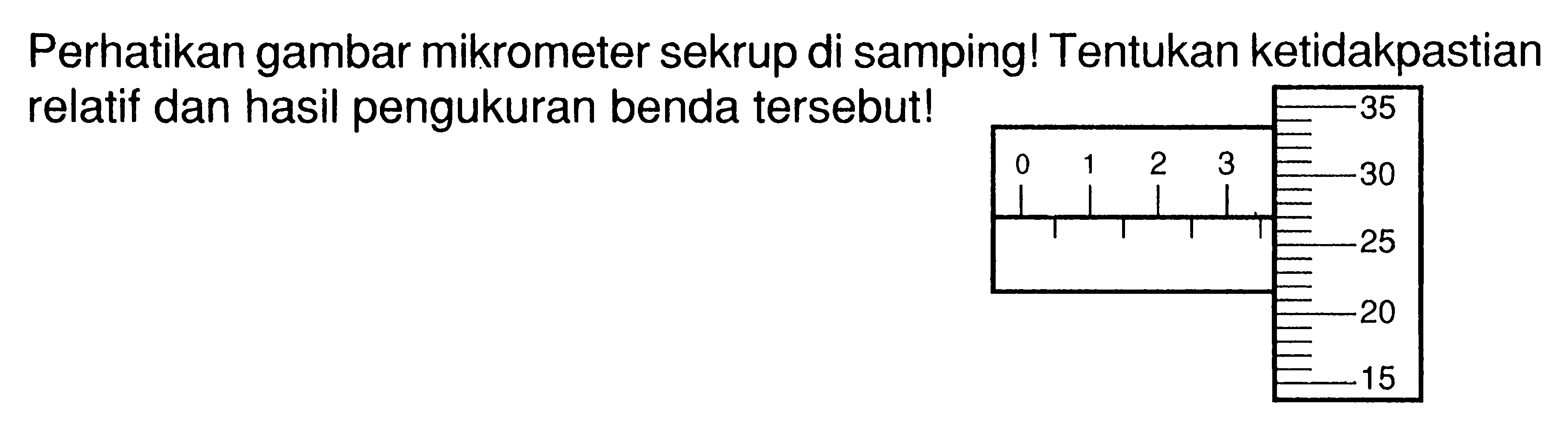 Perhatikan gambar mikrometer sekrup di samping! Tentukan ketidakpastian relatif dan hasil pengukuran benda tersebut! 0 1 2 3 35 30 25 20 15 