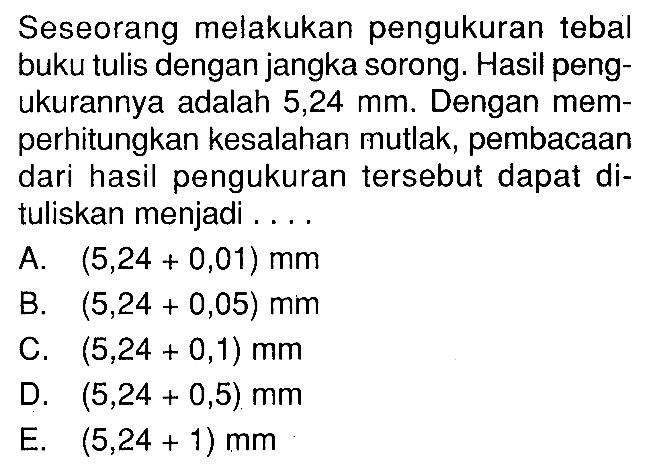 Seseorang melakukan pengukuran tebal buku tulis dengan jangka sorong. Hasil pengukurannya adalah 5,24 mm. Dengan memperhitungkan kesalahan mutlak, pembacaan dari hasil pengukuran tersebut dapat dituliskan menjadi ....