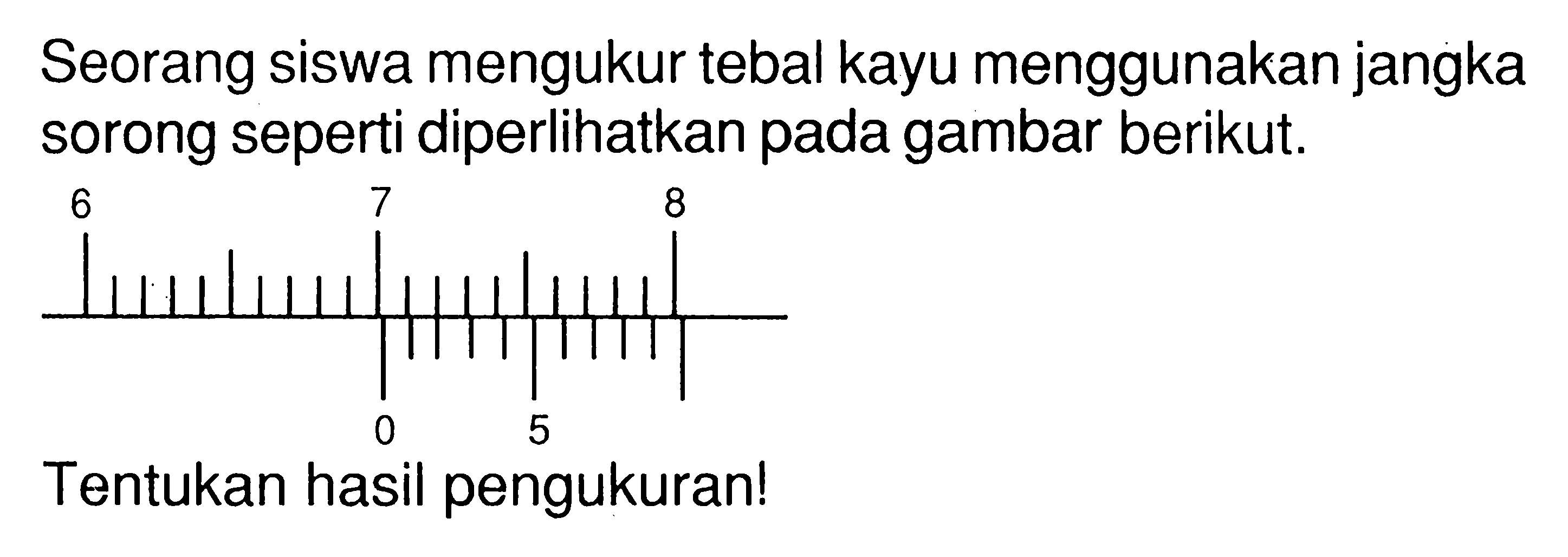 Seorang siswa mengukur tebal kayu menggunakan jangka sorong seperti diperlihatkan pada gambar berikut. Tentukan hasil pengukuran!