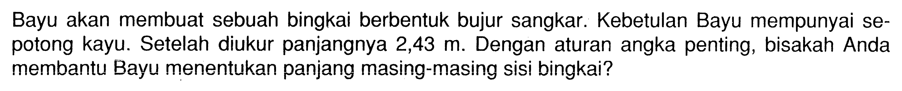 Bayu akan membuat sebuah bingkai berbentuk bujur sangkar. Kebetulan Bayu mempunyai sepotong kayu. Setelah diukur panjangnya 2,43 m. Dengan aturan angka penting, bisakah Anda membantu Bayu menentukan panjang masing-masing sisi bingkai? 