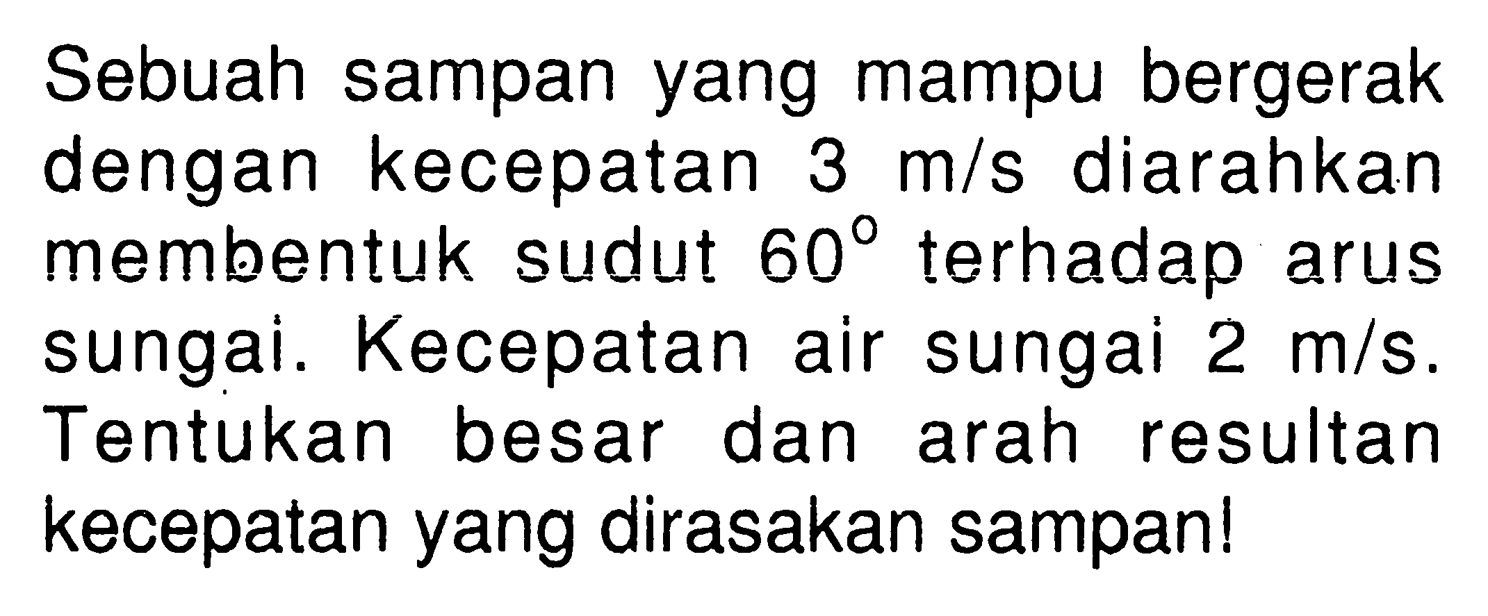 Sebuah sampan yang mampu bergerak dengan kecepatan 3 m/s diarahkan membentuk sudut 60 terhadap arus sungai. Kecepatan air sungai 2 m/s. Tentukan besar dan arah resultan kecepatan yang dirasakan sampan!