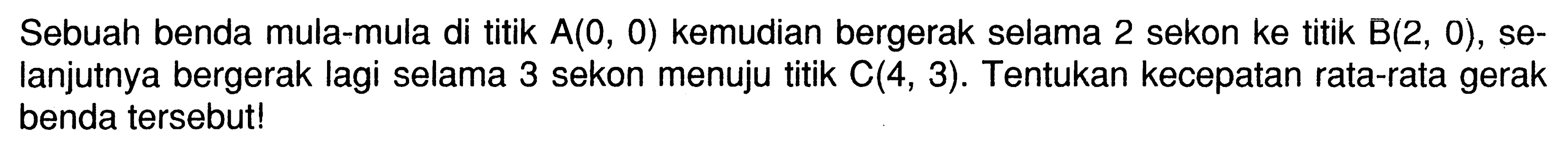 Sebuah benda mula-mula di titik A(0,0) kemudian bergerak selama 2 sekon ke titik B(2,0), selanjutnya bergerak lagi selama 3 sekon menuju titik C(4,3). Tentukan kecepatan rata-rata gerak benda tersebut!