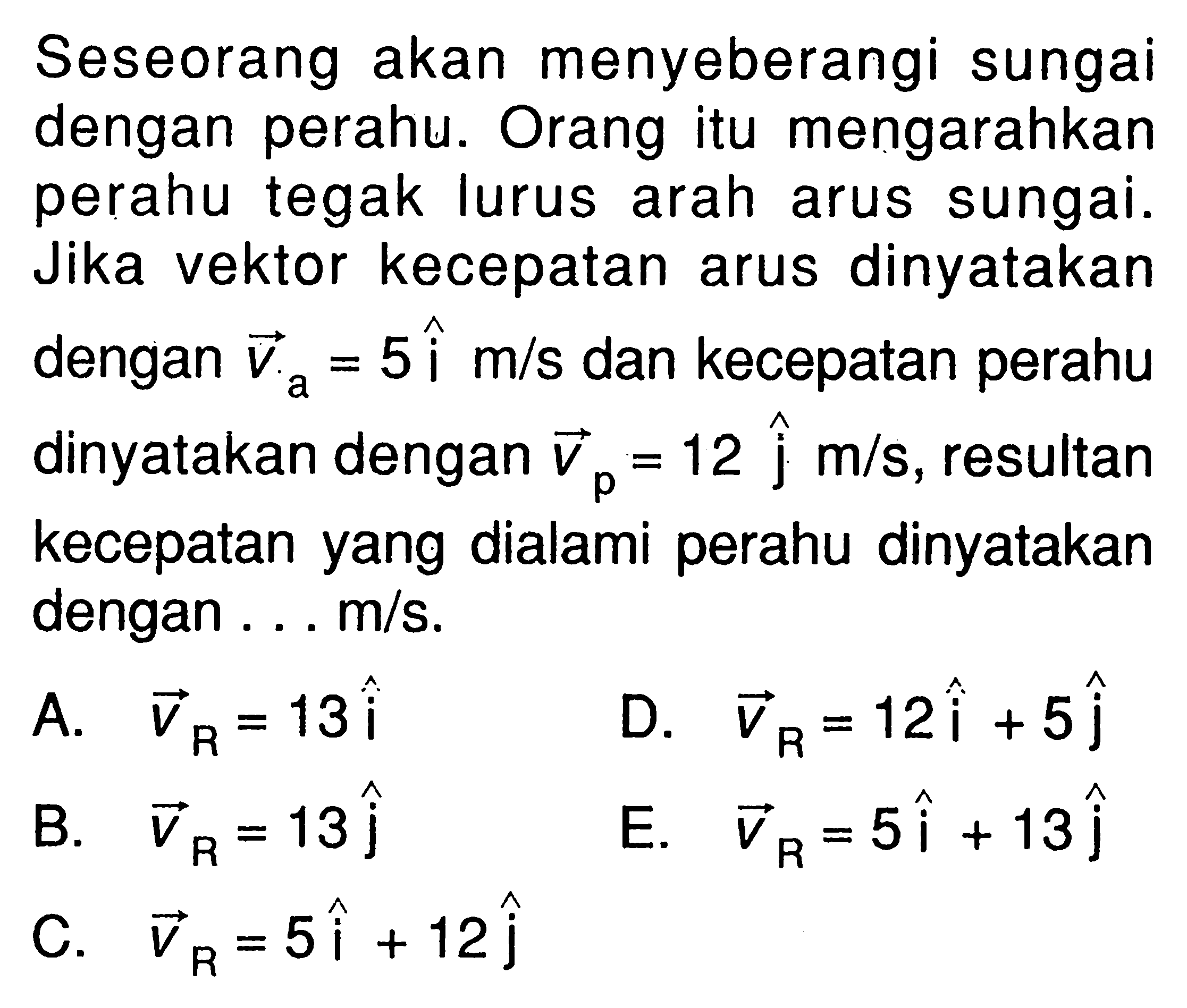 Seseorang akan menyeberangi sungai dengan perahu. Orang itu mengarahkan perahu tegak lurus arah arus sungai. Jika vektor kecepatan arus dinyatakan dengan va=5i m/s dan kecepatan perahu dinyatakan dengan vp=12 j m/s, resultan kecepatan yang dialami perahu dinyatakan dengan ... m/s. 