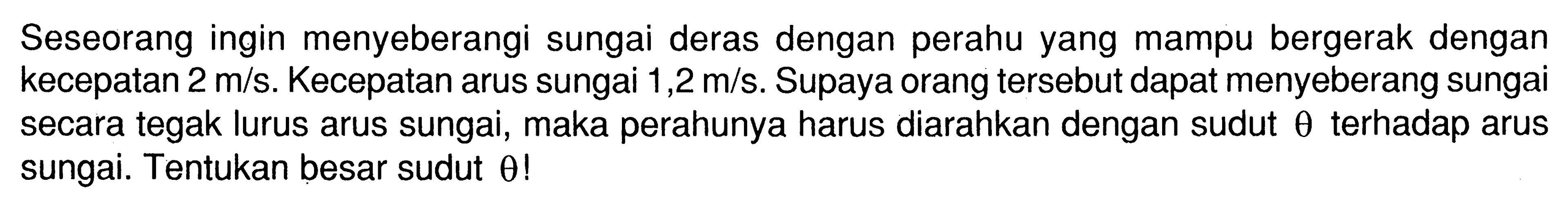 Seseorang ingin menyeberangi sungai deras dengan perahu yang mampu bergerak dengan kecepatan 2 m/s. Kecepatan arus sungai 1,2 m/s. Supaya orang tersebut dapat menyeberang sungai secara tegak lurus arus sungai, maka perahunya harus diarahkan dengan sudut theta terhadap arus sungai. Tentukan besar sudut theta! 