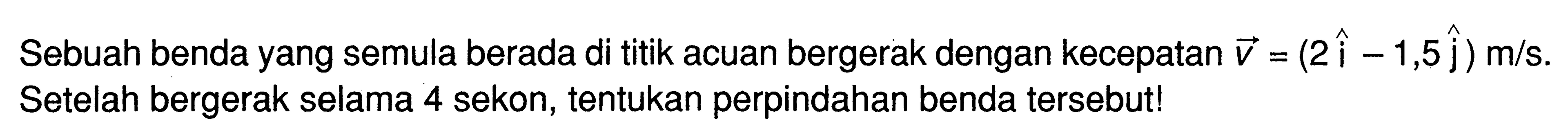 Sebuah benda yang semula berada di titik acuan bergerak dengan kecepatan vektor v = (2 i -1,5 J) m/s Setelah bergerak selama 4 sekon, tentukan perpindahan benda tersebut!