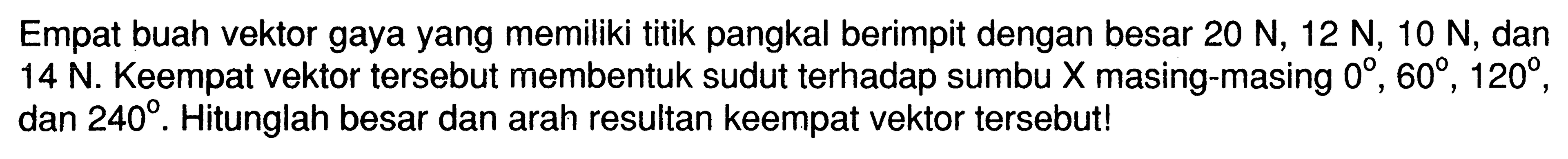 Empat buah vektor gaya yang memiliki titik pangkal berimpit dengan besar 20 N, 12 N, 10 N, dan 14 N. Keempat vektor tersebut membentuk sudut terhadap sumbu X masing-masing 0, 60, 120, dan 240. Hitunglah besar dan arah resultan keempat vektor tersebut! 