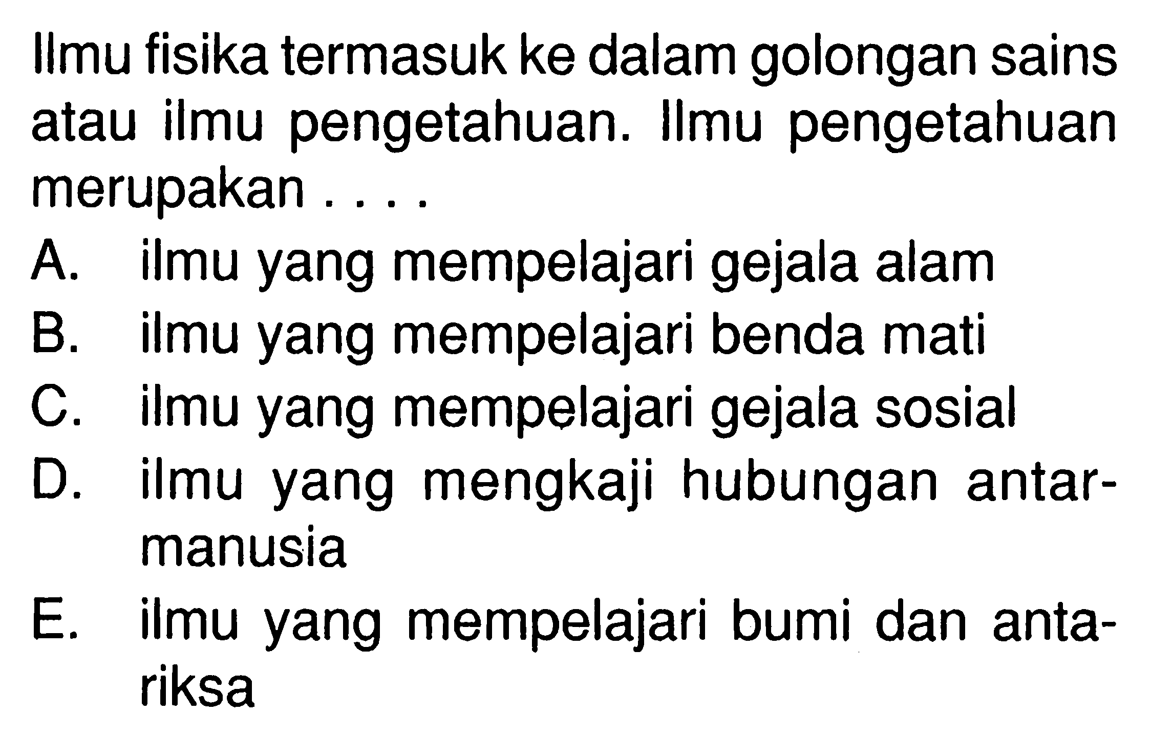 Ilmu fisika termasuk ke dalam golongan sains atau ilmu pengetahuan. Ilmu pengetahuan merupakan .... A. ilmu yang mempelajari gejala alam B. ilmu yang mempelajari benda mati C. ilmu yang mempelajari gejala sosial D. ilmu yang mengkaji hubungan antarmanusia E. ilmu yang mempelajari bumi dan antariksa 