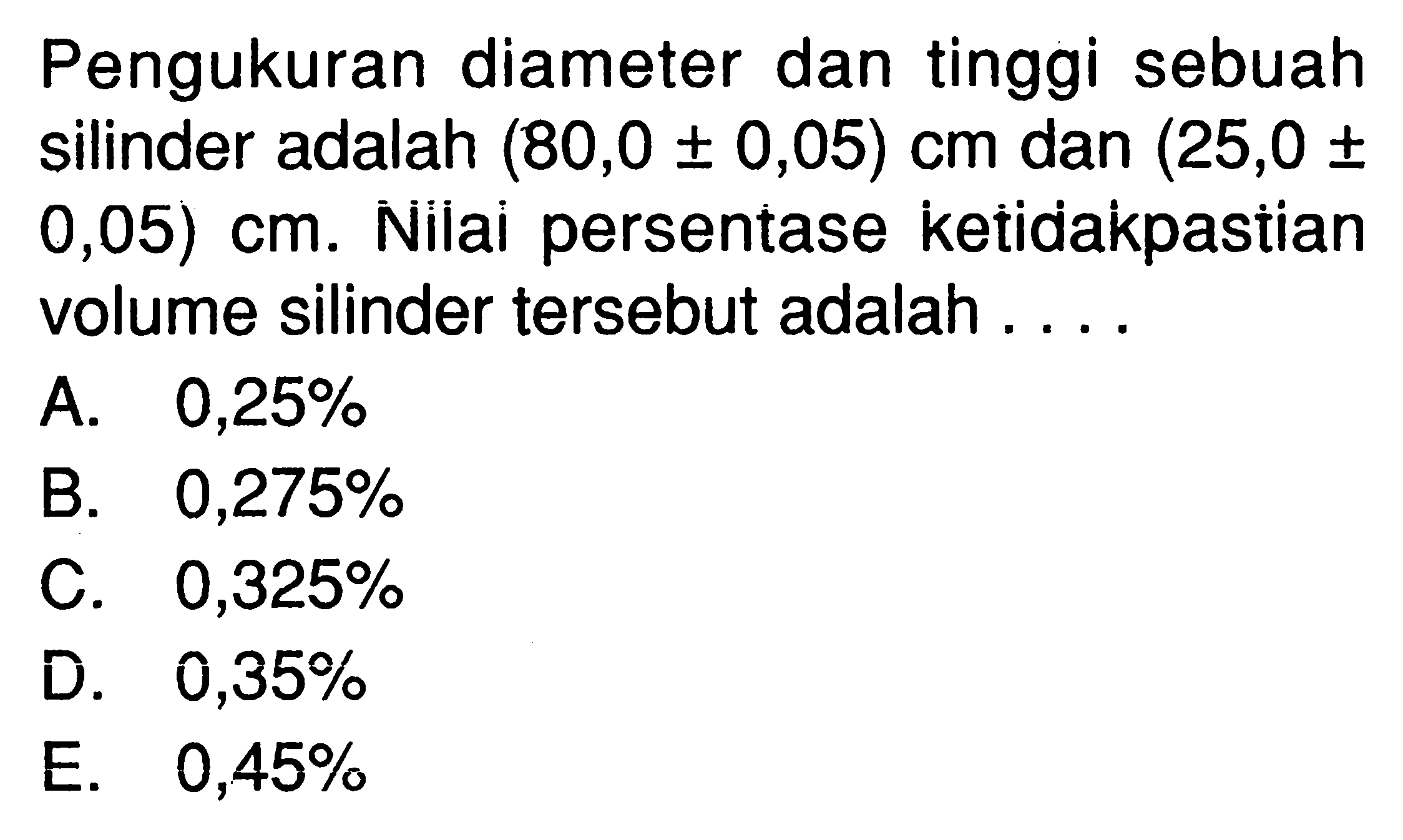 Pengukuran diameter dan tinggi sebuah silinder adalah (80,0 +- 0,05) cm dan (25,0 +- 0,05) cm. Nilai persentase ketidakpastian volume silinder tersebut adalah .... 
