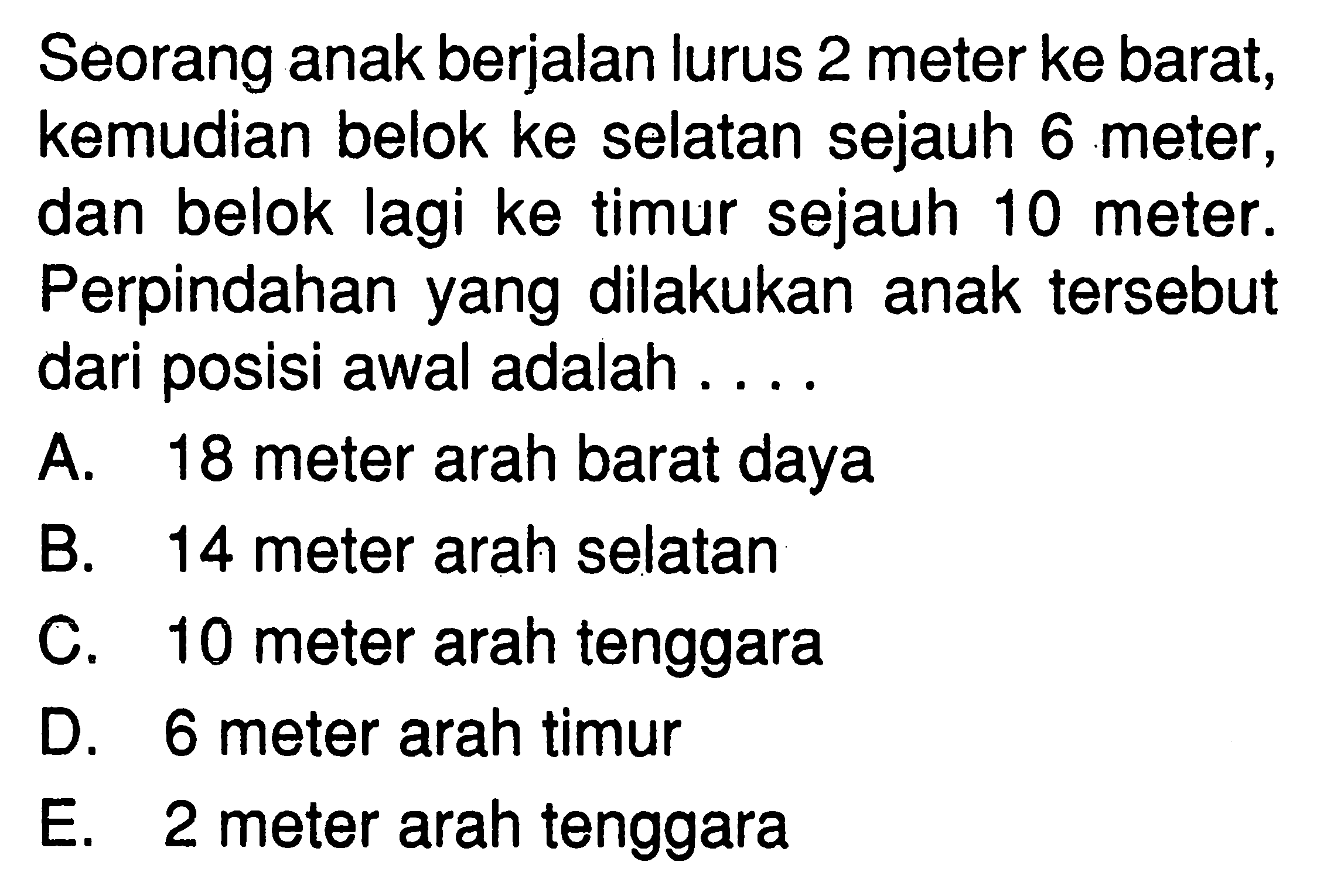 Seorang anak berjalan lurus 2 meter ke barat; kemudian belok ke selatan sejauh 6 meter , dan belok lagi ke timur sejauh 10 meter . Perpindahan yang dilakukan anak tersebut dari posisi awal adalah