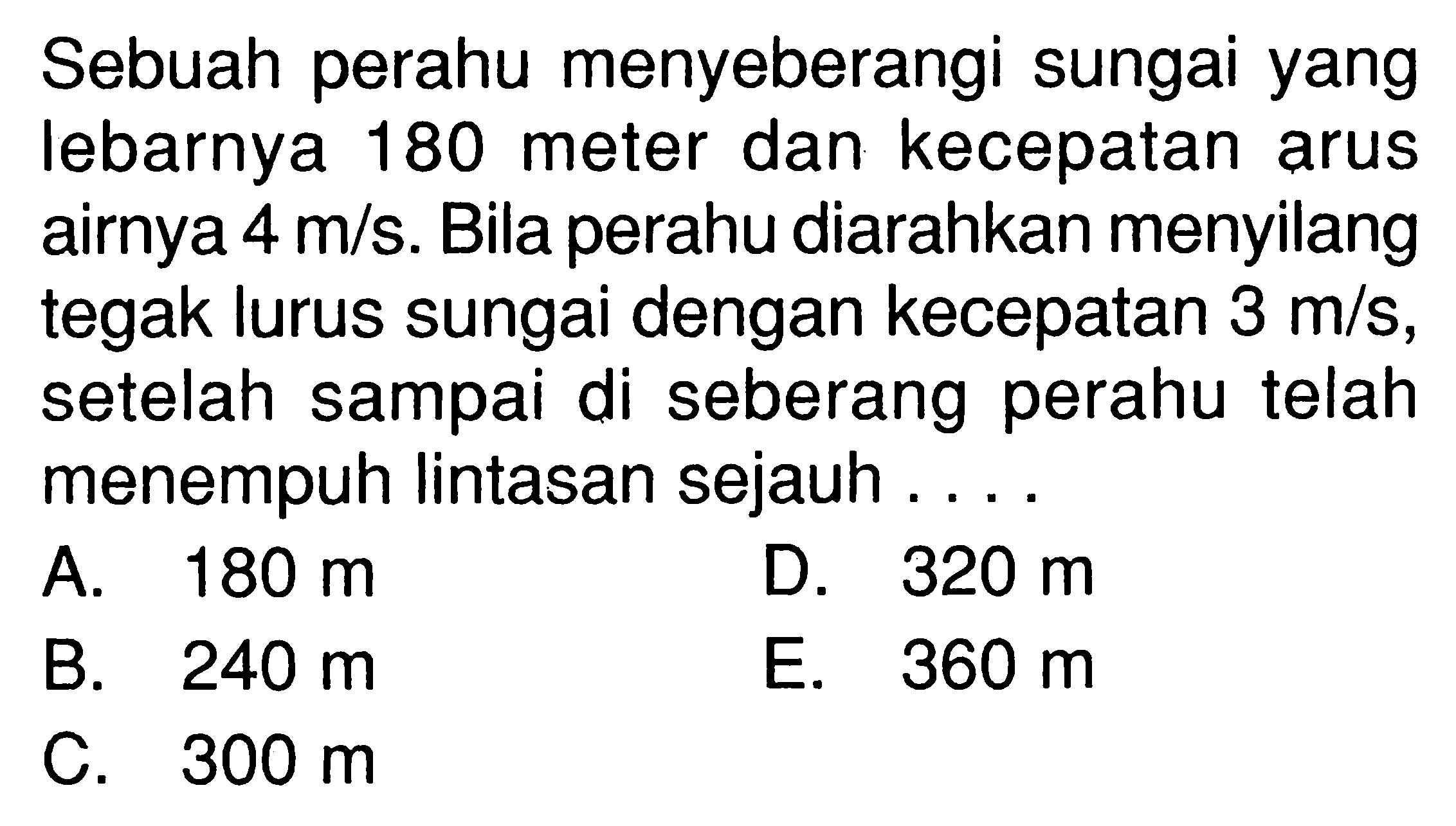 Sebuah perahu menyeberangi sungai yang Iebarnya 180 meter dan kecepatan arus airnya 4 m/s. Bila perahu diarahkan menyilang tegak lurus sungai dengan kecepatan 3 m/s, setelah sampai di seberang perahu telah menempuh Iintasan sejauh