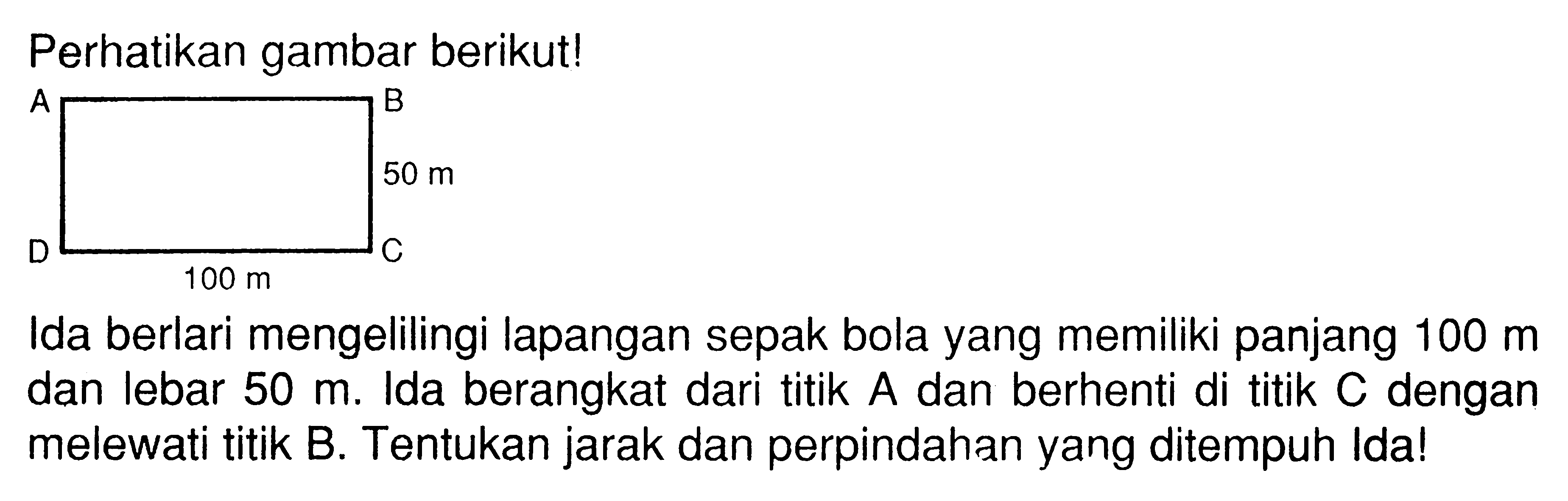 Perhatikan gambar berikut! Ida berlari mengelilingi lapangan sepak bola yang memiliki panjang 100 m dan lebar 50 m, Ida berangkat dari titik A dan berhenti di titik C dengan melewati titik B. Tentukan jarak dan perpindahan yang ditempuh Idal