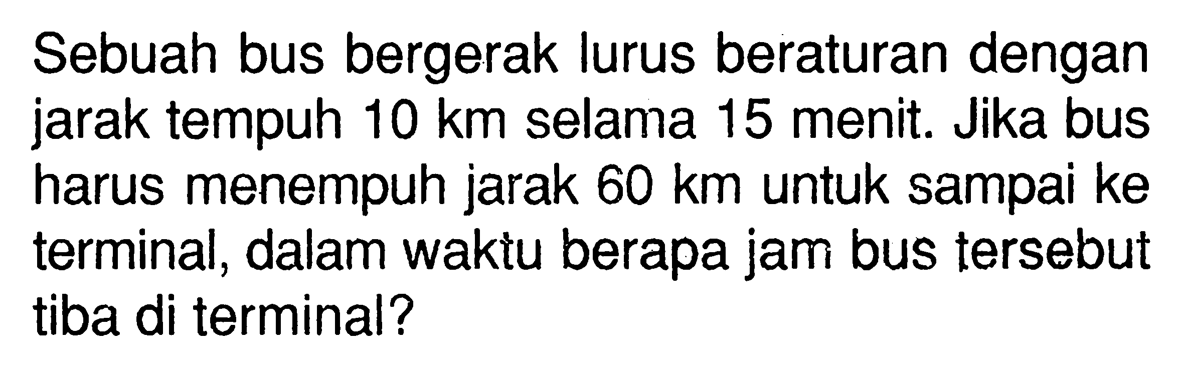 Sebuah bus bergerak lurus beraturan dengan jarak tempuh 10 km selama 15 menit. Jika bus harus menempuh jarak 60 km untuk sampai ke terminal, dalam waktu berapa jam bus tersebut tiba di terminal?