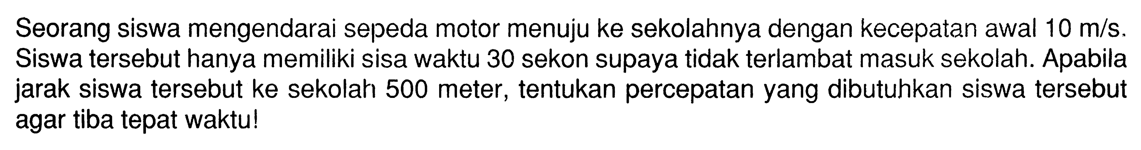 Seorang siswa mengendarai sepeda motor menuju ke sekolahnya dengan kecepatan awal 10 m/s. Siswa tersebut hanya memiliki sisa waktu 30 sekon supaya tidak terlambat masuk sekolah. Apabila jarak siswa tersebut ke sekolah 500 meter, tentukan percepatan yang dibutuhkan siswa tersebut agar tiba tepat waktu!