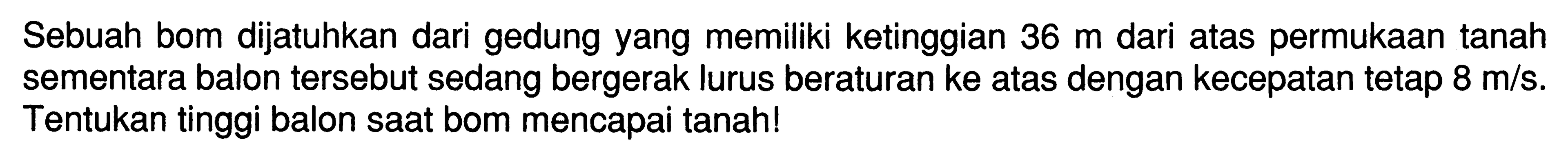 Sebuah bom dijatuhkan dari gedung yang memiliki ketinggian 36 m dari atas permukaan tanah sementara balon tersebut sedang bergerak lurus beraturan ke atas dengan kecepatan tetap 8 m/s. Tentukan tinggi balon saat bom mencapai tanah! 