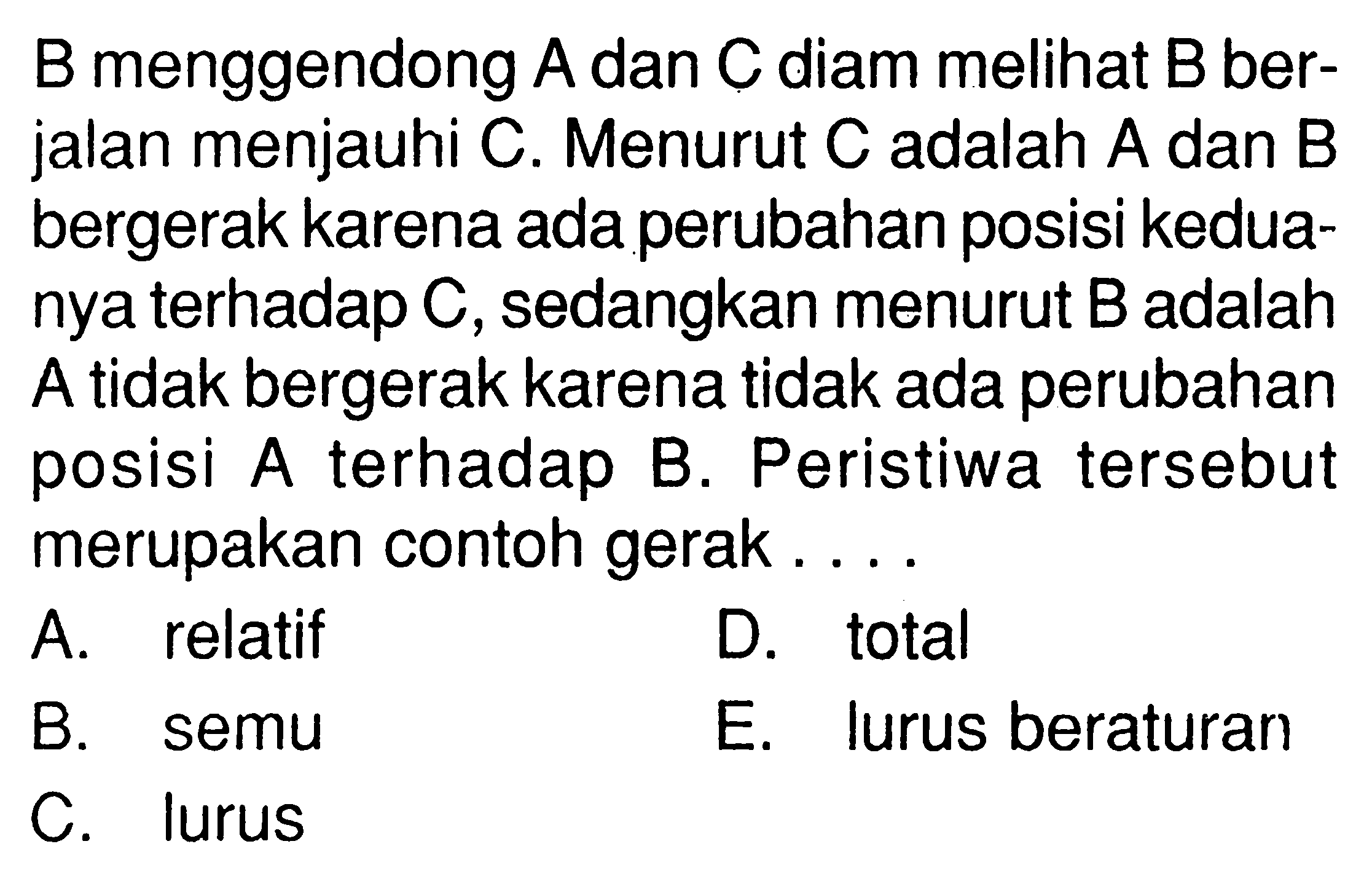 B menggendong A dan C diam melihat B berjalan menjauhi C. Menurut C adalah A dan B bergerak karena ada perubahan posisi keduanya terhadap C, sedangkan menurut B adalah A tidak bergerak karena tidak ada perubahan posisi A terhadap B. Peristiwa tersebut merupakan contoh gerak.... 