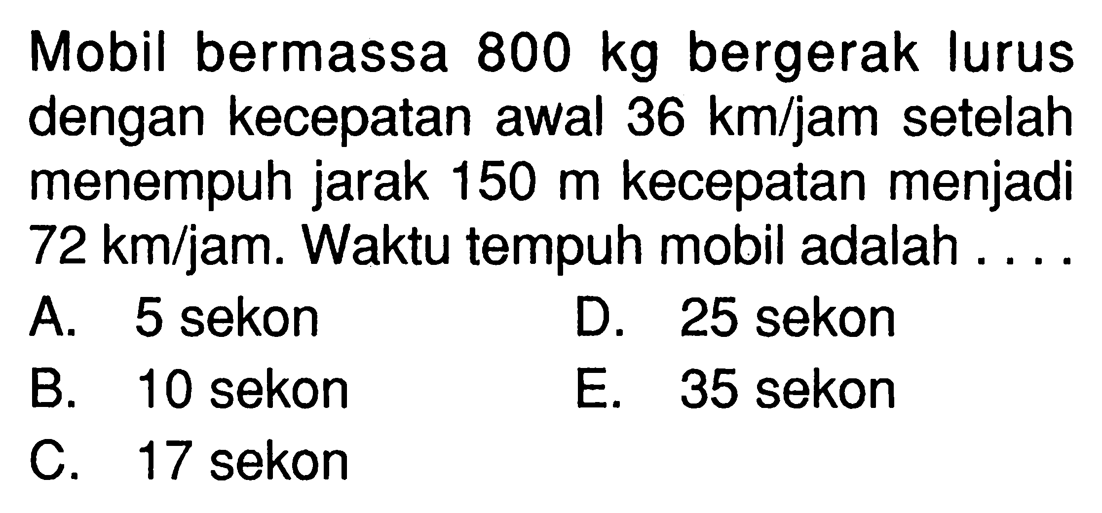 Mobil bermassa 800 kg bergerak lurus dengan kecepatan awal 36 km/jam setelah menempuh jarak 150 m kecepatan menjadi 72 km/jam. Waktu tempuh mobil adalah ....