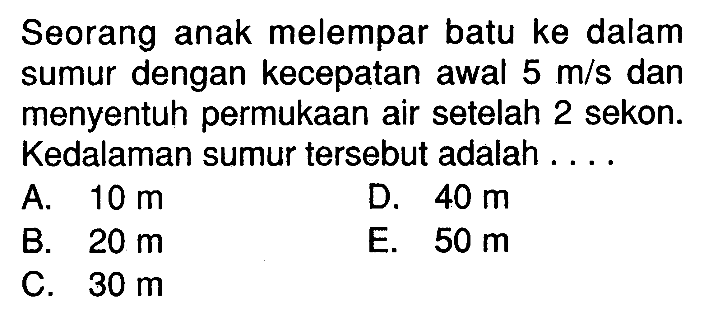 Seorang anak melempar batu ke dalam sumur dengan kecepatan awal 5 m/s dan menyentuh permukaan air setelah 2 sekon. Kedalaman sumur tersebut adalah ....