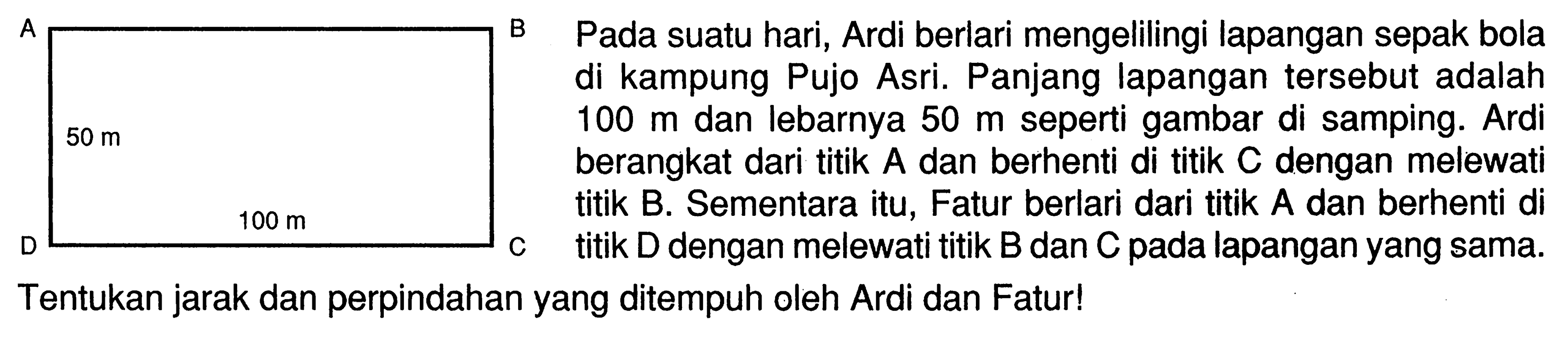 Pada suatu hari, Ardi berlari mengelilingi lapangan sepakbola di kampung Pujo Asri. Panjang lapangan tersebut adalah 100 m dan lebarnya 50 m seperti gambar di samping. Ardi berangkat dari titik A dan berhenti di titik C dengan melewati titik B. Sementara itu, Fatur berlari dari titik A dan berhenti di titik D dengan melewati titik B dan C pada lapangan yang sama. Tentukan jarak dan perpindahan yang ditempuh oleh Ardi dan Fatur! 