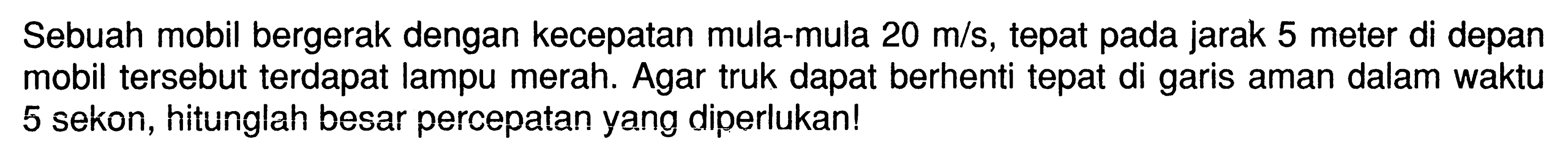 Sebuah mobil bergerak dengan kecepatan mula-mula 20 m/s, tepat pada jarak 5 meter di depan mobil tersebut terdapat lampu merah. Agar truk dapat berhenti tepat di garis aman dalam waktu 5 sekon, hitunglah besar percepatan yang diperlukan!