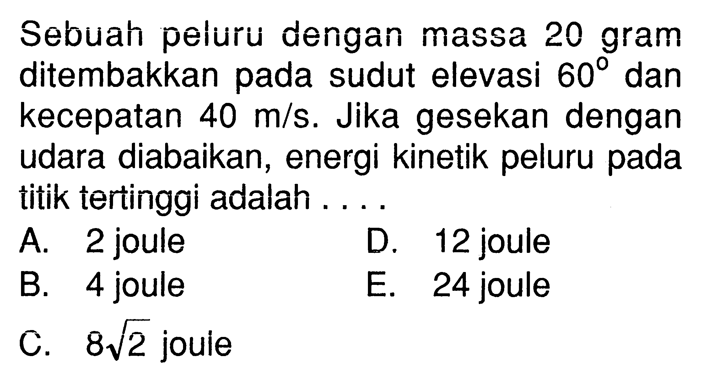 Sebuah peluru dengan massa 20 gram ditembakkan pada sudut elevasi  60  dan kecepatan 40 m/s. Jika gesekan dengan udara diabaikan, energi kinetik peluru pada titik tertinggi adalah ....