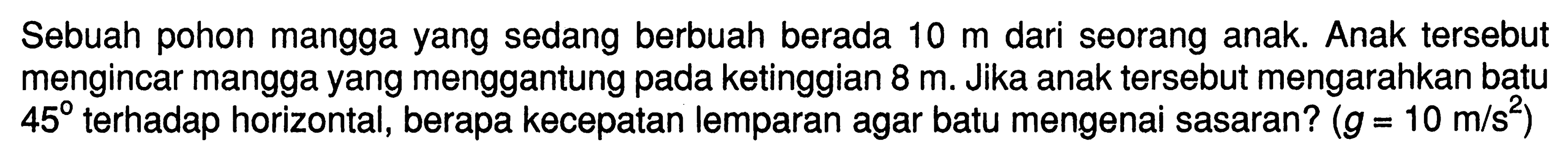 Sebuah pohon mangga yang sedang berbuah berada  10 m  dari seorang anak. Anak tersebut mengincar mangga yang menggantung pada ketinggian  8 m . Jika anak tersebut mengarahkan batu  45  terhadap horizontal, berapa kecepatan lemparan agar batu mengenai sasaran?  (g=10 m/s^2) 