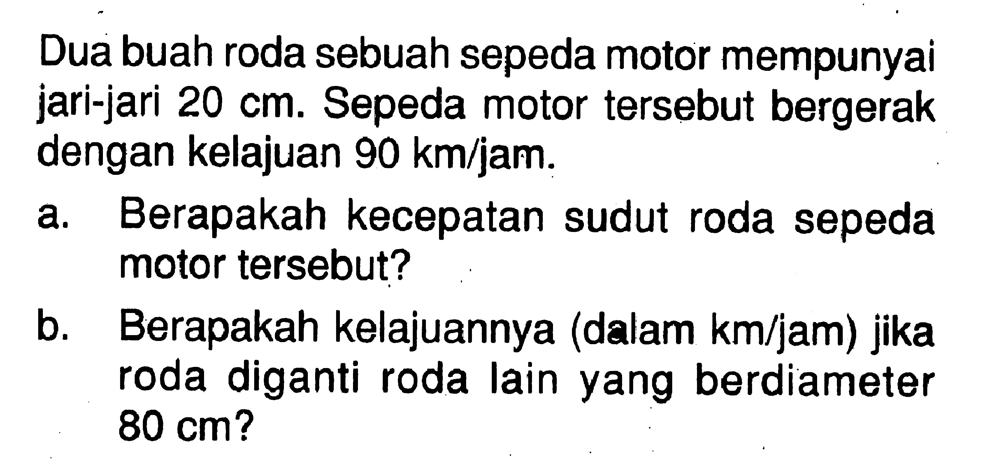 Dua buah roda sebuah sepeda motor mempunyai jari-jari  20 cm. Sepeda motor tersebut bergerak dengan kelajuan  90 km/jam. a. Berapakah kecepatan sudut roda sepeda motor tersebut? b. Berapakah kelajuannya (dalam km/jam) jika roda diganti roda lain yang berdiameter 80 cm? 