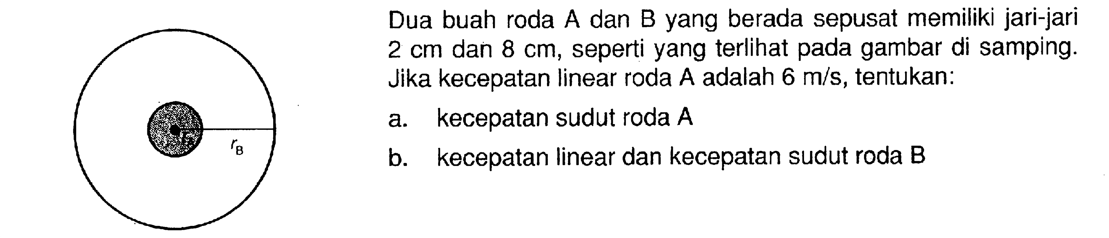 Dua buah roda A dan B yang berada sepusat memiliki jari-jari  2 cm dan 8 cm, seperti yang terlihat pada gambar di samping. Jika kecepatan linear roda  A  adalah  6 m/s, tentukan: a. kecepatan sudut roda  A  b. kecepatan linear dan kecepatan sudut roda B 