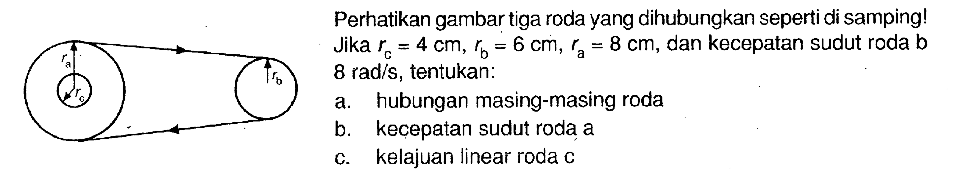 Perhatikan gambar tiga roda yang dihubungkan seperti di samping! Jika  rc=4 cm, rb=6 cm, ra=8 cm, dan kecepatan sudut roda b  8 rad/s,  tentukan: a. hubungan masing-masing roda b. kecepatan sudut roda a c. kelajuan linear roda c 