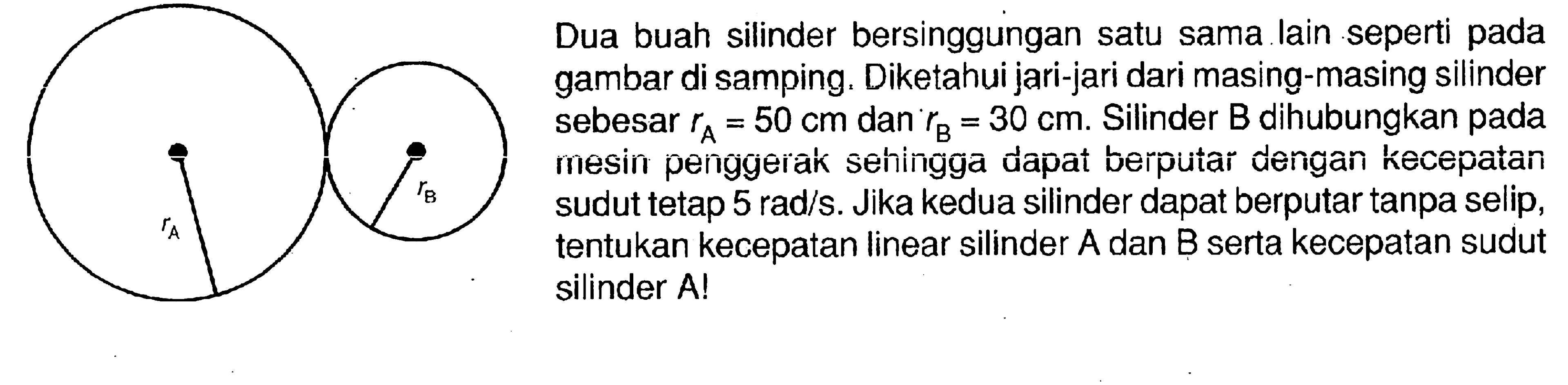 Dua buah silinder bersinggungan satu sama lain seperti pada gambar di samping. Diketahui jari-jari dari masing-masing silinder sebesar  rA=50 cm dan  rB=30 cm. Silinder B dihubungkan pada mesin penggerak sehingga dapat berputar dengan kecepatan sudut tetap  5 rad/s. Jika kedua silinder dapat berputar tanpa selip, tentukan kecepatan linear silinder A dan B serta kecepatan sudut silinder A!