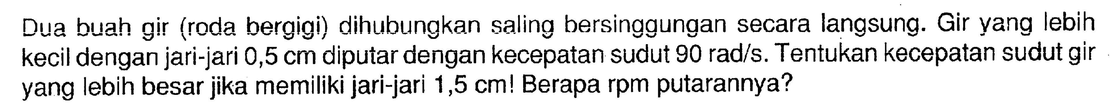 Dua buah gir (roda bergigi) dihubungkan saling bersinggungan secara langsung. Gir yang lebih kecil dengan jari-jari  0,5 cm diputar dengan kecepatan sudut  90 rad/s. Tentukan kecepatan sudut gir yang lebih besar jika memiliki jari-jari 1,5 cm! Berapa rpm putarannya? 