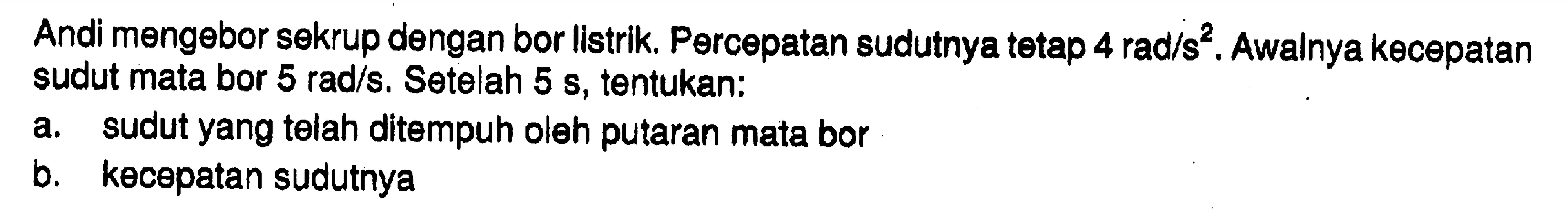 Andi mengebor sekrup dengan bor listrik. Percepatan sudutnya tetap  4 rad/s^2. Awalnya kecepatan sudut mata bor  5 rad/s. Setelah  5 s, tentukan: a. sudut yang telah ditempuh oleh putaran mata bor b. kecepatan sudutnya 