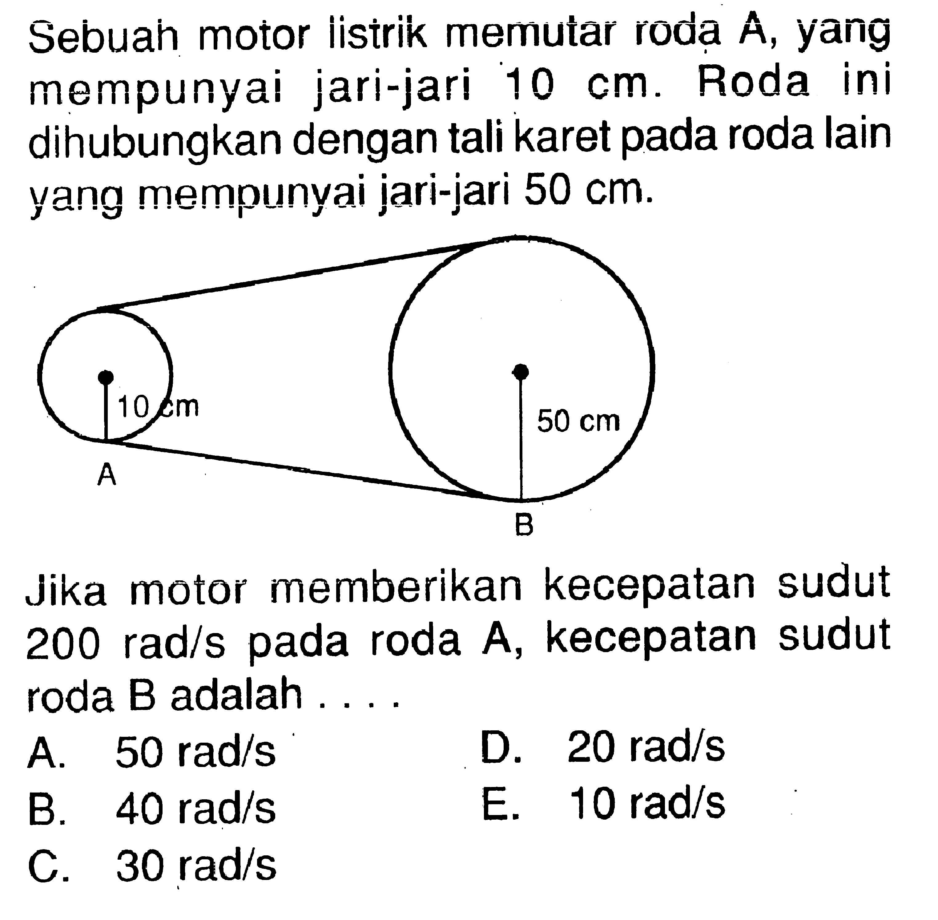 Sebuah motor listrik memutar roda A, yang mempunyai jari-jari  10 cm. Roda ini dihubungkan dengan tali karet pada roda lain yang mempunyai jari-jari  50 cm. Jika motor memberikan kecepatan sudut  200 rad/s  pada roda A, kecepatan sudut roda B adalah ....