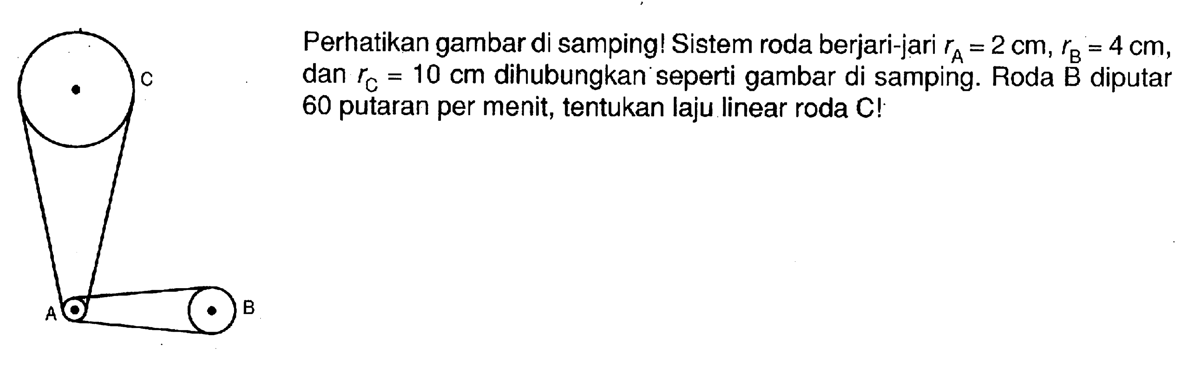 Perhatikan gambar di samping! Sistem roda berjari-jari  rA=2 cm, rB=4 cm , dan  rC=10 cm  dihubungkan seperti gambar di samping. Roda B diputar 60 putaran per menit, tentukan laju linear roda C! C A B 