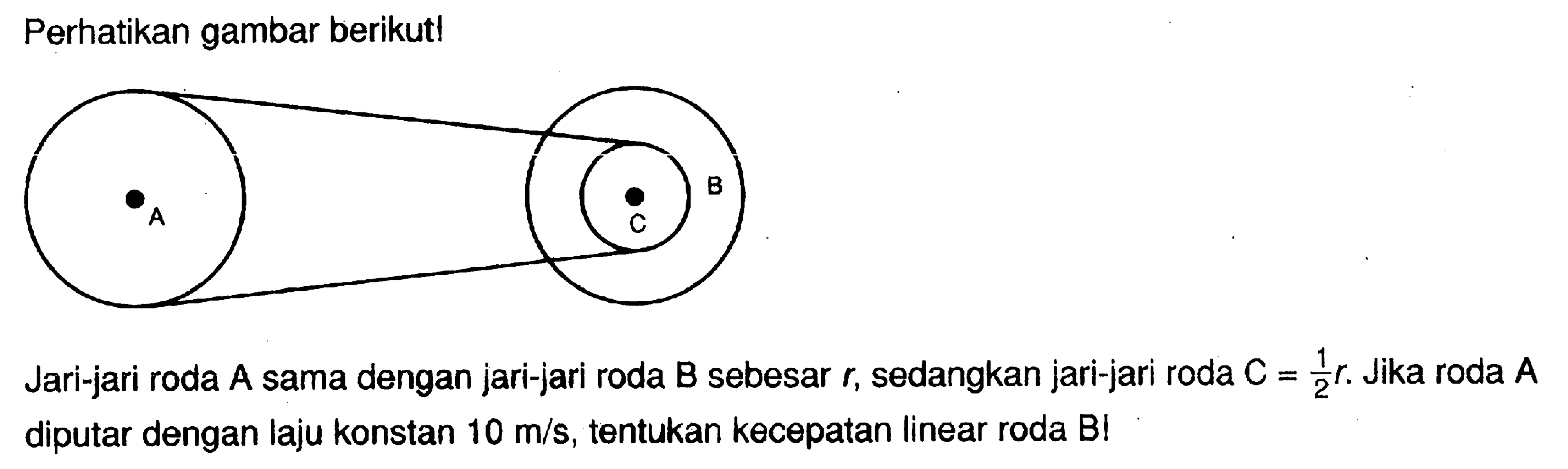 Perhatikan gambar berikut! Jari-jari roda A sama dengan jari-jari roda B sebesar r, sedangkan jari-jari roda C=1/2 r. Jika roda A diputar dengan laju konstan 10 m/s, tentukan kecepatan linear roda B!