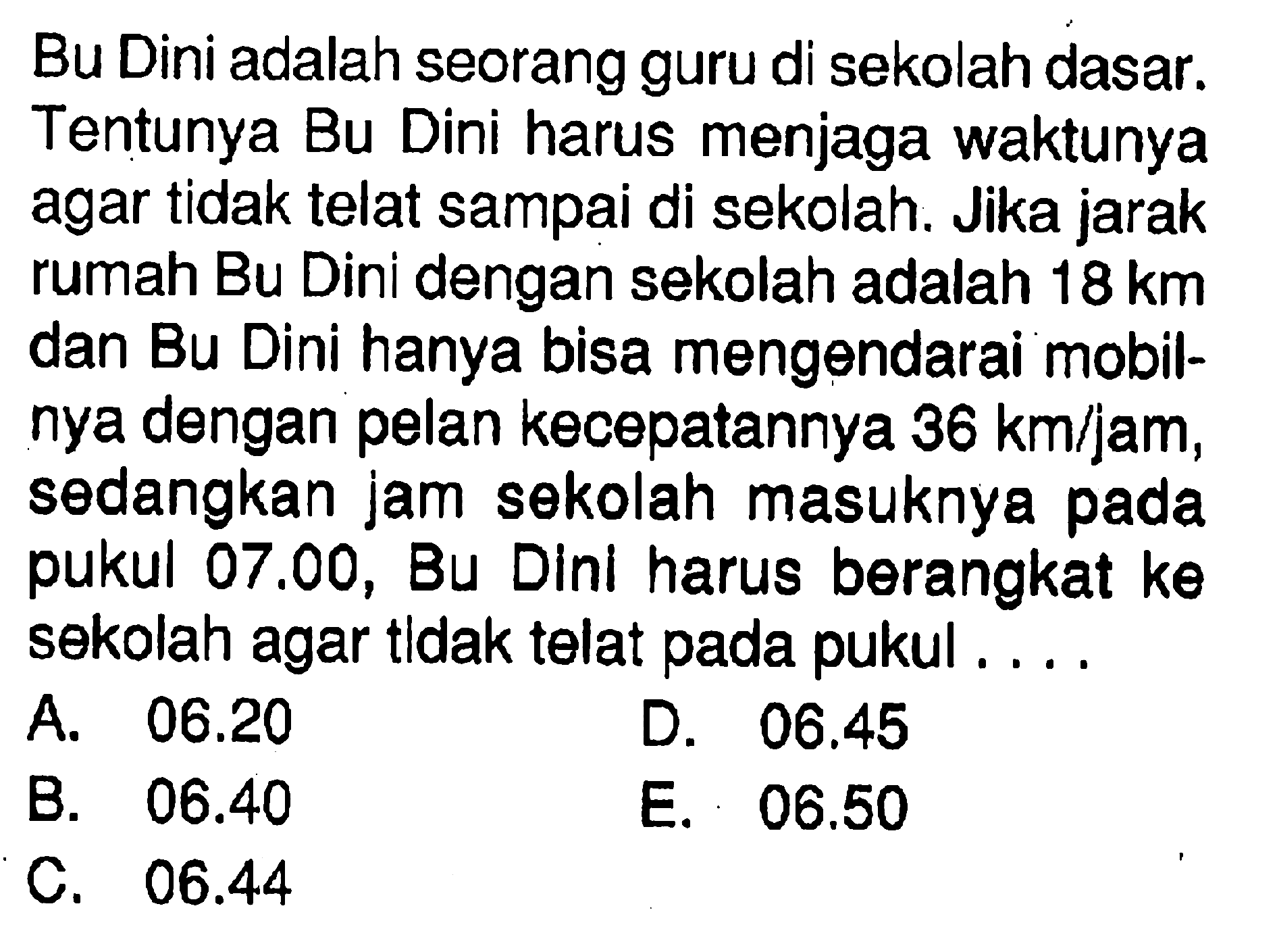 Bu Dini adalah seorang guru di sekolah dasar. Tentunya Bu Dini harus menjaga waktunya agar tidak telat sampai di sekolah. Jika jarak rumah Bu Dini dengan sekolah adalah 18 km dan Bu Dini hanya bisa mengendarai mobilnya dengan pelan kecepatannya 36 km/jam, sedangkan jam sekolah masuknya pada pukul 07.00, Bu Dinl harus berangkat k theta sekolah agar tldak telat pada pukul ....