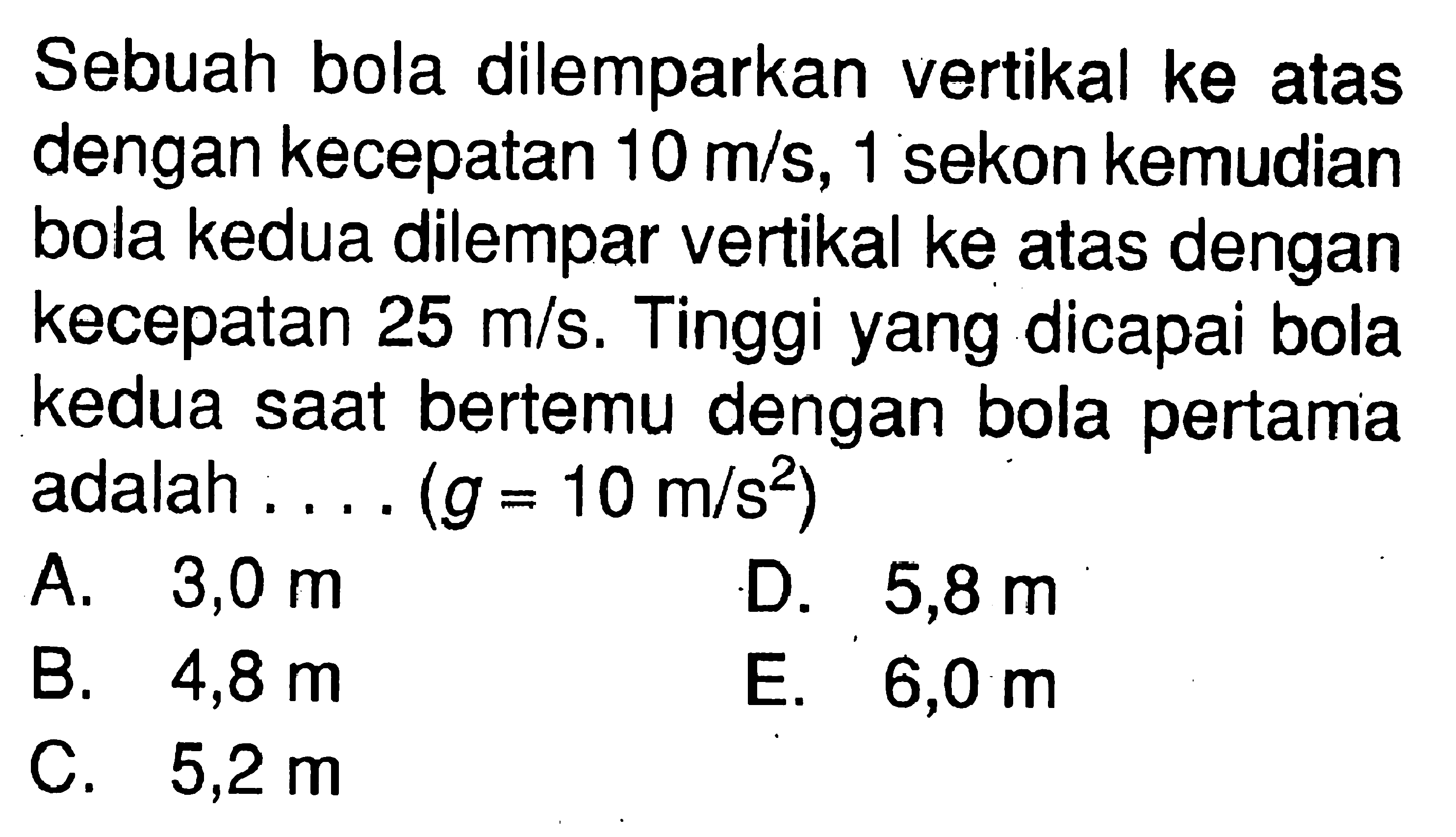 Sebuah bola dilemparkan vertikal ke atas dengan kecepatan 10 m/s, 1 sekon kemudian bola kedua dilempar vertikal ke atas dengan kecepatan 25 m/s. Tinggi yang dicapai bola kedua saat bertemu dengan bola pertama adalah.... (g=10 m/s^2) 